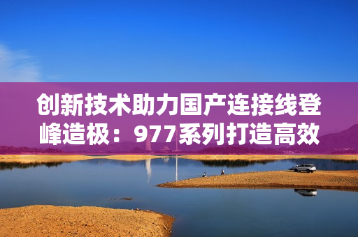 創(chuàng)新技術(shù)助力國產(chǎn)連接線登峰造極：977系列打造高效穩(wěn)定的連接解決方案