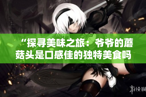 “探尋美味之旅：爺爺?shù)哪⒐筋^是口感佳的獨特美食嗎？”