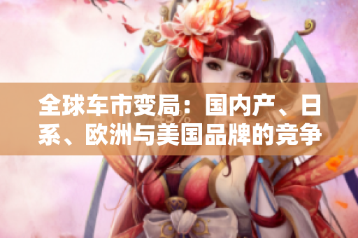 全球車市變局：國內(nèi)產(chǎn)、日系、歐洲與美國品牌的競爭格局