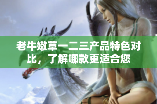 老牛嫩草一二三產(chǎn)品特色對比，了解哪款更適合您