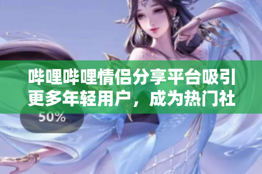 嗶哩嗶哩情侶分享平臺吸引更多年輕用戶，成為熱門社交平臺