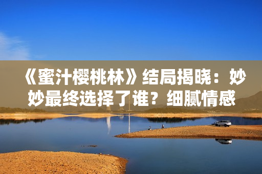 《蜜汁櫻桃林》結局揭曉：妙妙最終選擇了誰？細膩情感描摹引發(fā)熱議