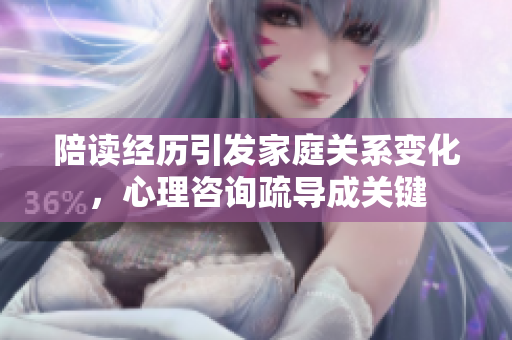 陪讀經歷引發(fā)家庭關系變化，心理咨詢疏導成關鍵