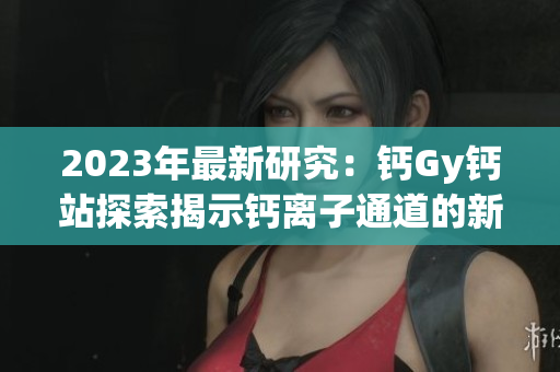 2023年最新研究：鈣Gy鈣站探索揭示鈣離子通道的新機制
