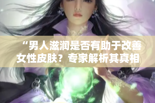 “男人滋潤是否有助于改善女性皮膚？專家解析其真相與科學依據”