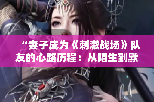 “妻子成為《刺激戰(zhàn)場(chǎng)》隊(duì)友的心路歷程：從陌生到默契的CP之旅”