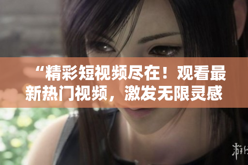 “精彩短視頻盡在！觀看最新熱門(mén)視頻，激發(fā)無(wú)限靈感！”