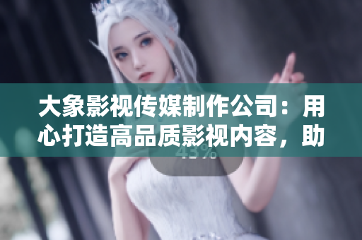 大象影視傳媒制作公司：用心打造高品質影視內容，助力中國影視產業(yè)發(fā)展