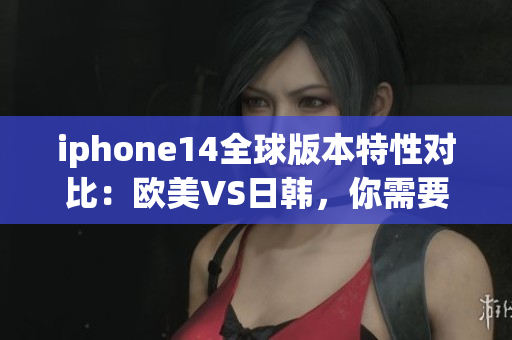 iphone14全球版本特性對比：歐美VS日韓，你需要知道的區(qū)別