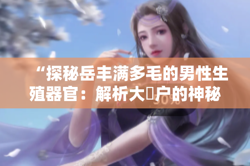 “探秘岳豐滿多毛的男性生殖器官：解析大隂戶的神秘之處”
