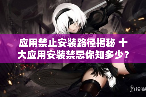 應用禁止安裝路徑揭秘 十大應用安裝禁忌你知多少？