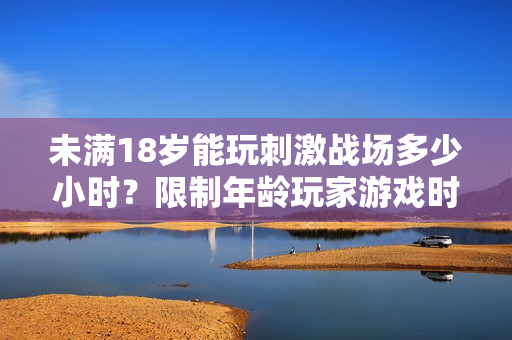 未滿18歲能玩刺激戰(zhàn)場多少小時？限制年齡玩家游戲時間調(diào)查