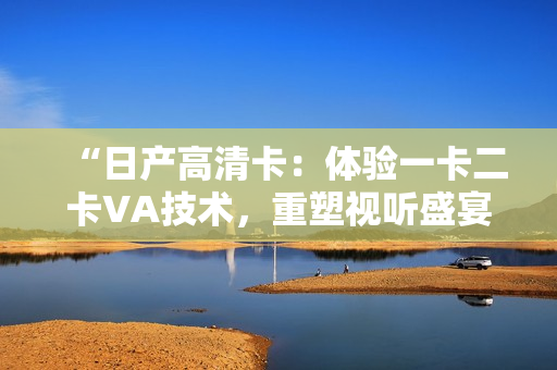 “日產(chǎn)高清卡：體驗一卡二卡VA技術(shù)，重塑視聽盛宴！”