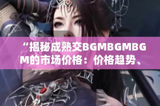 “揭秘成熟交BGMBGMBGM的市場價格：價格趨勢、影響因素及未來展望”
