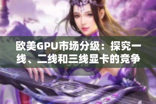 歐美GPU市場分級：探究一線、二線和三線顯卡的競爭格局
