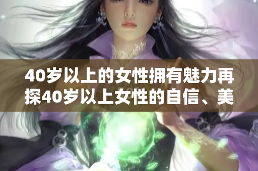 40歲以上的女性擁有魅力再探40歲以上女性的自信、美麗和智慧