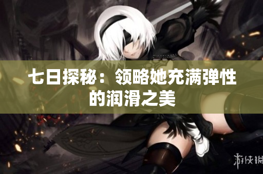 七日探秘：領(lǐng)略她充滿彈性的潤(rùn)滑之美