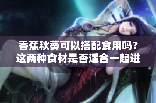 香蕉秋葵可以搭配食用嗎？這兩種食材是否適合一起進(jìn)食？