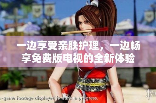 一邊享受親膚護(hù)理，一邊暢享免費(fèi)版電視的全新體驗(yàn)