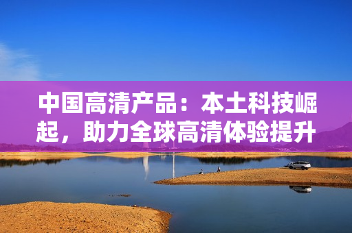 中國高清產(chǎn)品：本土科技崛起，助力全球高清體驗(yàn)提升