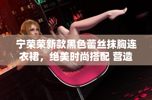 寧榮榮新款黑色蕾絲抹胸連衣裙，絕美時(shí)尚搭配 營(yíng)造女性柔美魅力