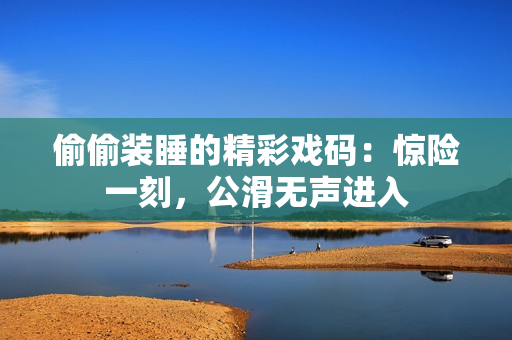 偷偷裝睡的精彩戲碼：驚險(xiǎn)一刻，公滑無(wú)聲進(jìn)入
