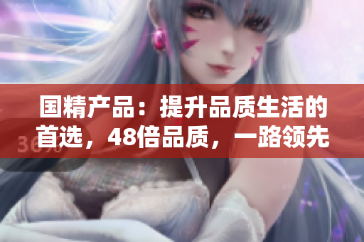 國(guó)精產(chǎn)品：提升品質(zhì)生活的首選，48倍品質(zhì)，一路領(lǐng)先