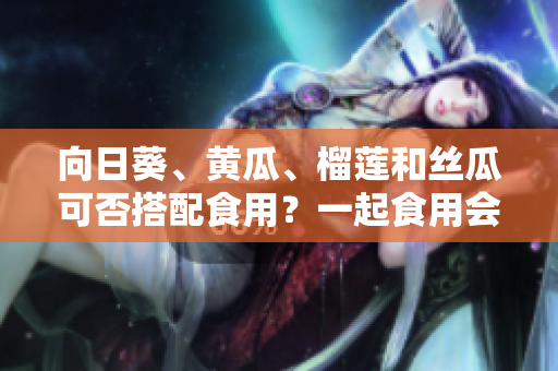 向日葵、黃瓜、榴蓮和絲瓜可否搭配食用？一起食用會有什么效果？