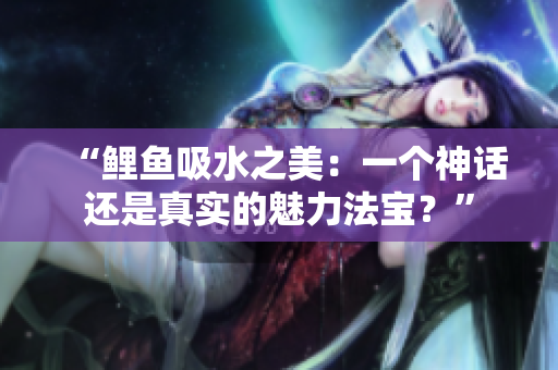 “鯉魚吸水之美：一個神話還是真實的魅力法寶？”