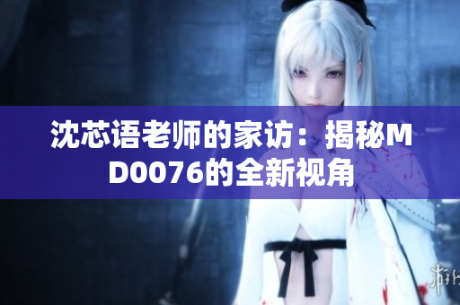 沈芯語(yǔ)老師的家訪：揭秘MD0076的全新視角