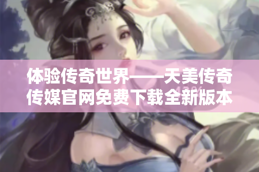 體驗(yàn)傳奇世界——天美傳奇?zhèn)髅焦倬W(wǎng)免費(fèi)下載全新版本