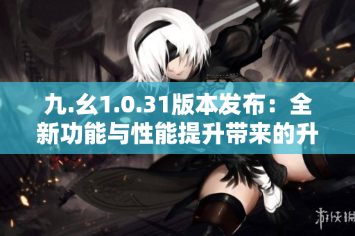 九.幺1.0.31版本發(fā)布：全新功能與性能提升帶來的升級體驗(yàn)