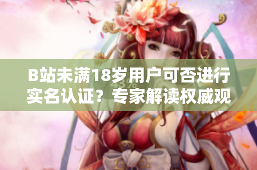 B站未滿18歲用戶可否進(jìn)行實(shí)名認(rèn)證？專家解讀權(quán)威觀點(diǎn)
