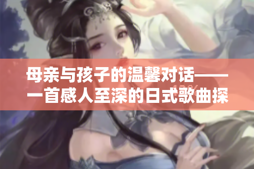母親與孩子的溫馨對話——一首感人至深的日式歌曲探索人際關(guān)系