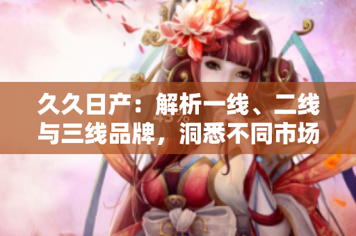 久久日產(chǎn)：解析一線、二線與三線品牌，洞悉不同市場(chǎng)定位