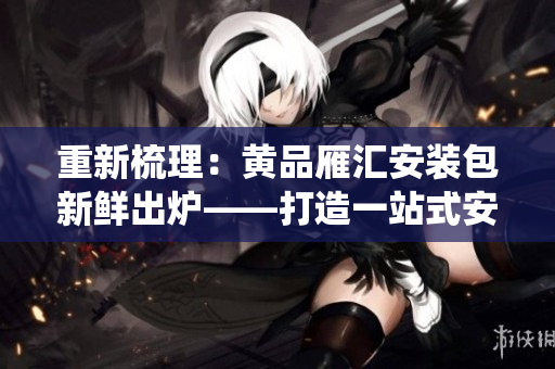 重新梳理：黃品雁匯安裝包新鮮出爐——打造一站式安全生態(tài)系統(tǒng)