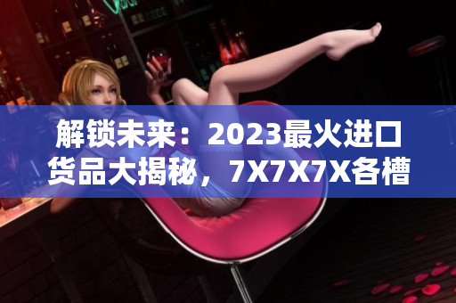 解鎖未來(lái)：2023最火進(jìn)口貨品大揭秘，7X7X7X各槽全面評(píng)析