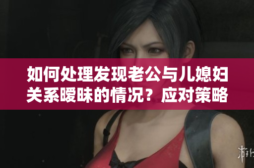 如何處理發(fā)現(xiàn)老公與兒媳婦關(guān)系曖昧的情況？應(yīng)對策略分享