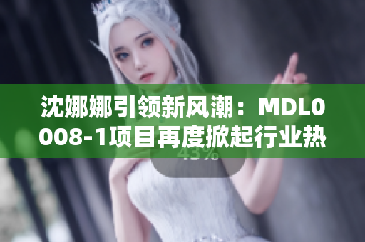 沈娜娜引領(lǐng)新風(fēng)潮：MDL0008-1項(xiàng)目再度掀起行業(yè)熱潮