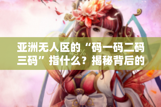 亞洲無人區(qū)的“碼一碼二碼三碼”指什么？揭秘背后的含義和歷史