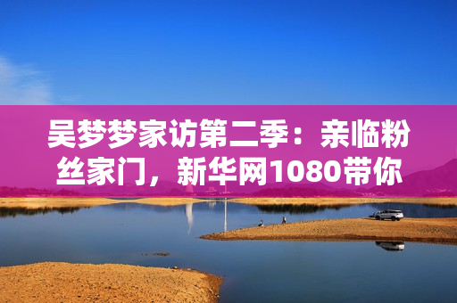 吳夢(mèng)夢(mèng)家訪第二季：親臨粉絲家門，新華網(wǎng)1080帶你現(xiàn)場(chǎng)感受