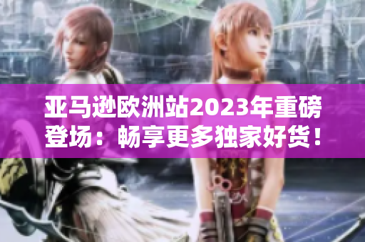 亞馬遜歐洲站2023年重磅登場(chǎng)：暢享更多獨(dú)家好貨！