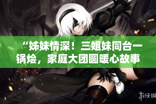 “姊妹情深！三姐妹同臺(tái)一鍋燴，家庭大團(tuán)圓暖心故事”