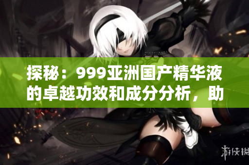 探秘：999亞洲國(guó)產(chǎn)精華液的卓越功效和成分分析，助您煥發(fā)肌膚活力