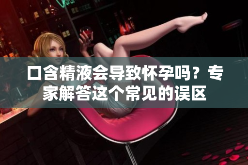 口含精液會(huì)導(dǎo)致懷孕嗎？專家解答這個(gè)常見(jiàn)的誤區(qū)