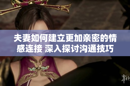 夫妻如何建立更加親密的情感連接 深入探討溝通技巧
