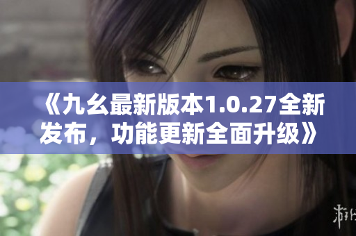 《九幺最新版本1.0.27全新發(fā)布，功能更新全面升級》