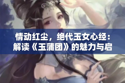 情動(dòng)紅塵，絕代玉女心經(jīng)：解讀《玉蒲團(tuán)》的魅力與啟示