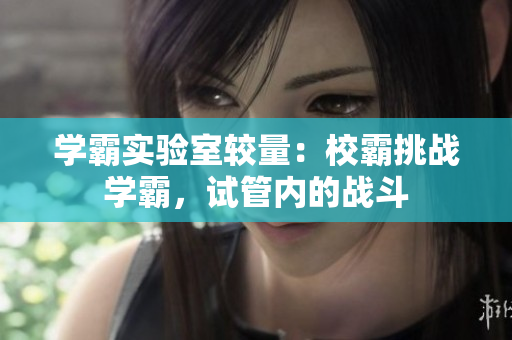 學(xué)霸實(shí)驗(yàn)室較量：校霸挑戰(zhàn)學(xué)霸，試管內(nèi)的戰(zhàn)斗