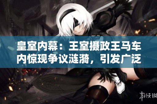皇室內(nèi)幕：王室攝政王馬車(chē)內(nèi)驚現(xiàn)爭(zhēng)議漣漪，引發(fā)廣泛猜測(cè)